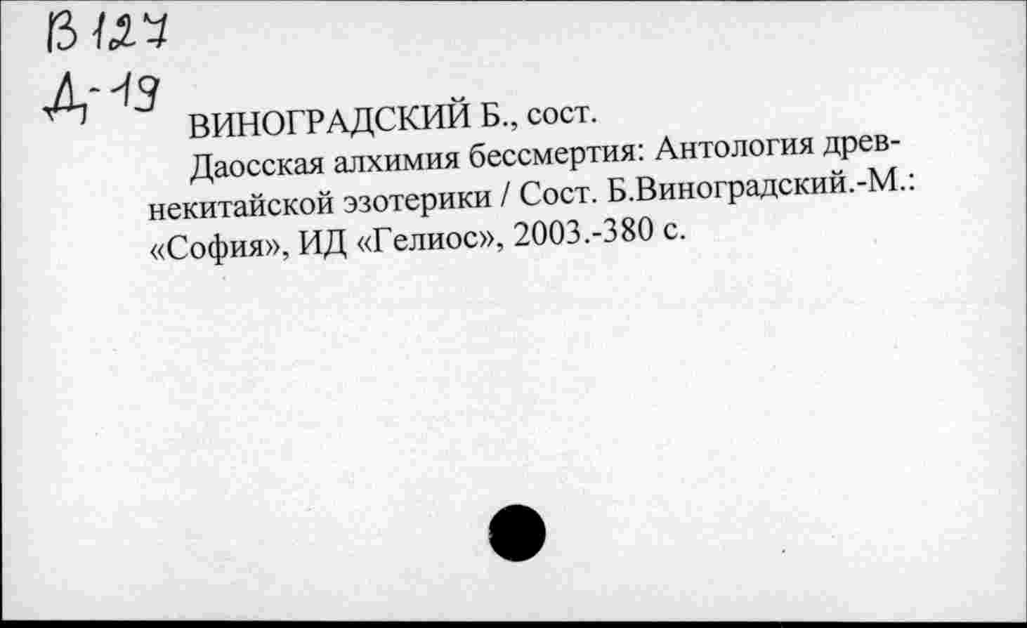 ﻿ему
.ДНЯ
ВИНОГРАДСКИИ Б., сост.
Даосская алхимия бессмертия: Антология древ-некитайской эзотерики / Сост. Б.Викотрадскии.-М.. «София», ИД «Гелиос», 2003.-380 с.